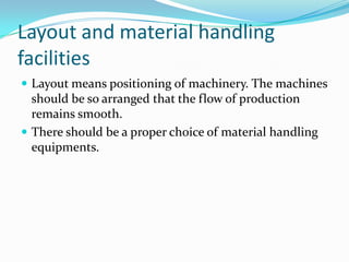 Layout and material handling
facilities
 Layout means positioning of machinery. The machines
  should be so arranged that the flow of production
  remains smooth.
 There should be a proper choice of material handling
  equipments.
 