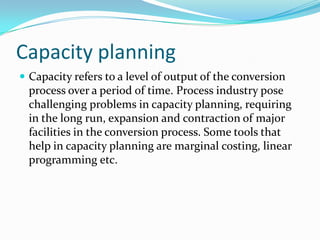 Capacity planning
 Capacity refers to a level of output of the conversion
  process over a period of time. Process industry pose
  challenging problems in capacity planning, requiring
  in the long run, expansion and contraction of major
  facilities in the conversion process. Some tools that
  help in capacity planning are marginal costing, linear
  programming etc.
 