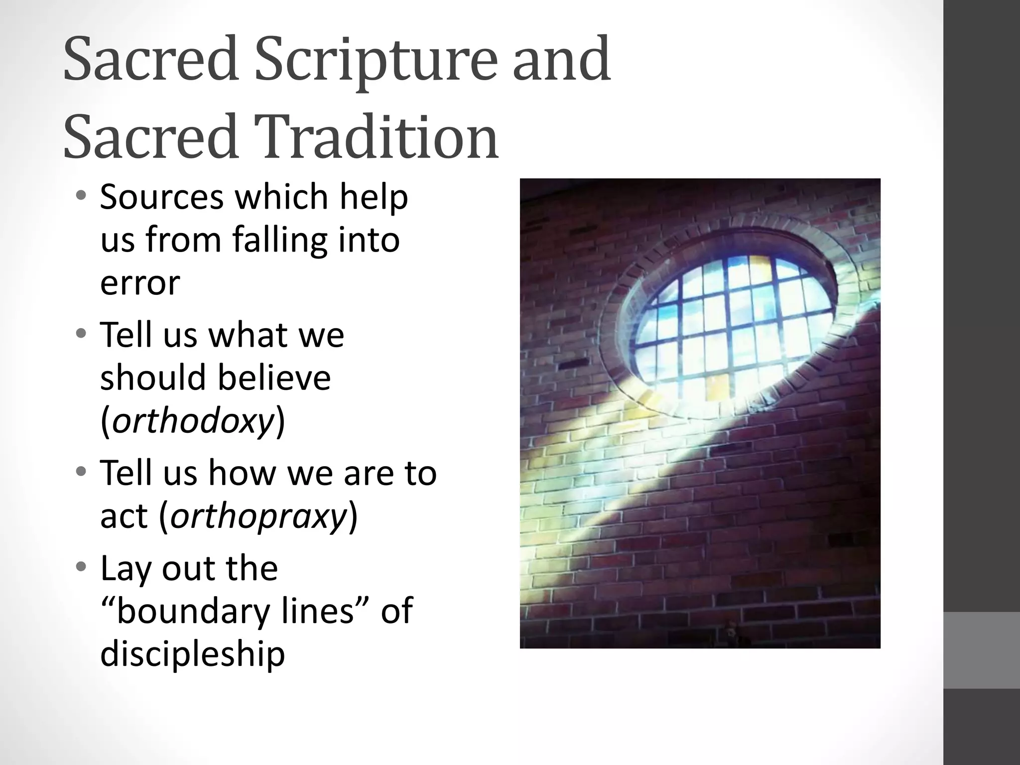Sacred Scripture and 
Sacred Tradition 
• Sources which help 
us from falling into 
error 
• Tell us what we 
should believe 
(orthodoxy) 
• Tell us how we are to 
act (orthopraxy) 
• Lay out the 
“boundary lines” of 
discipleship 
 
