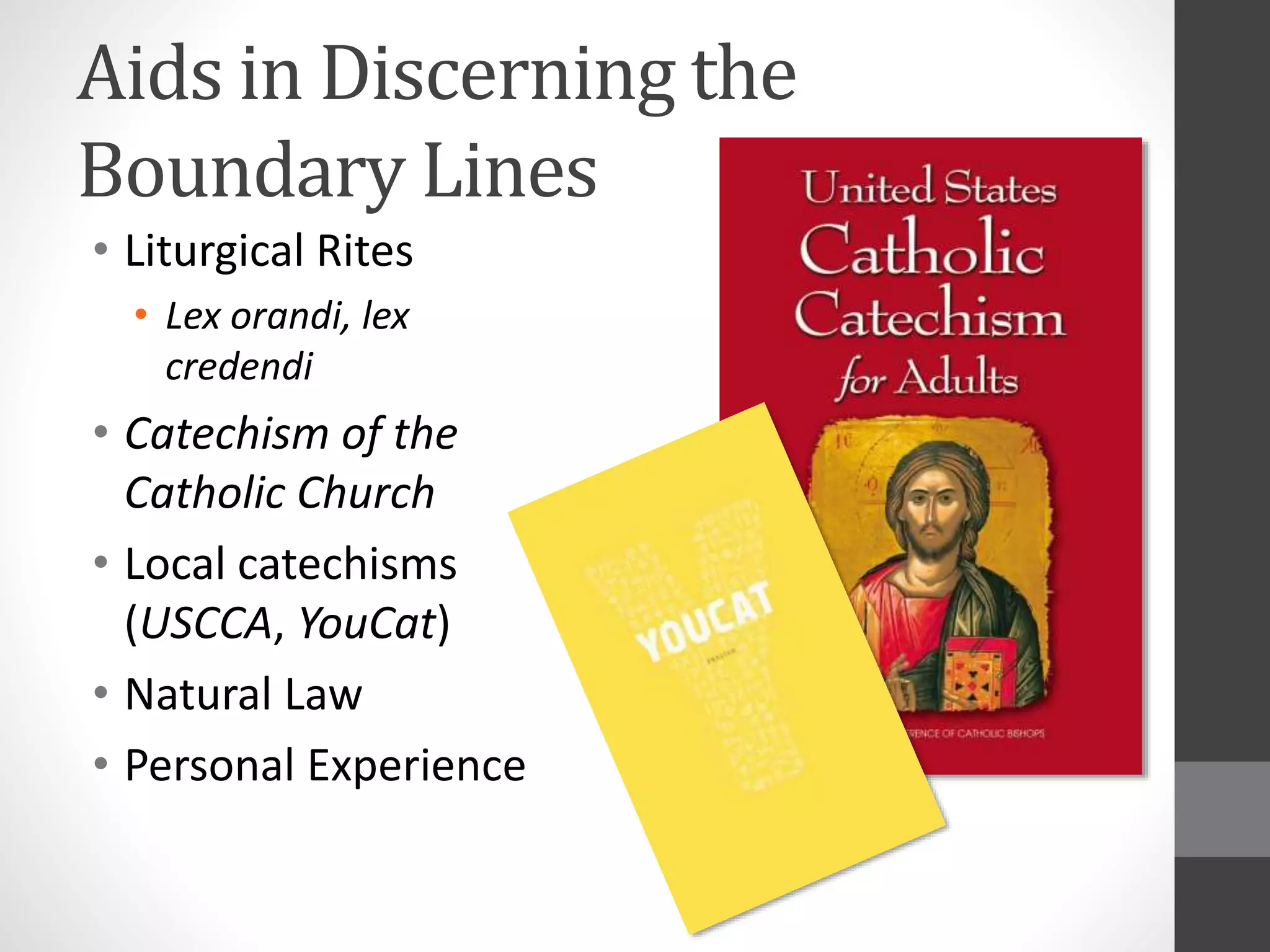 Aids in Discerning the 
Boundary Lines 
• Liturgical Rites 
• Lex orandi, lex 
credendi 
• Catechism of the 
Catholic Church 
• Local catechisms 
(USCCA, YouCat) 
• Natural Law 
• Personal Experience 
 