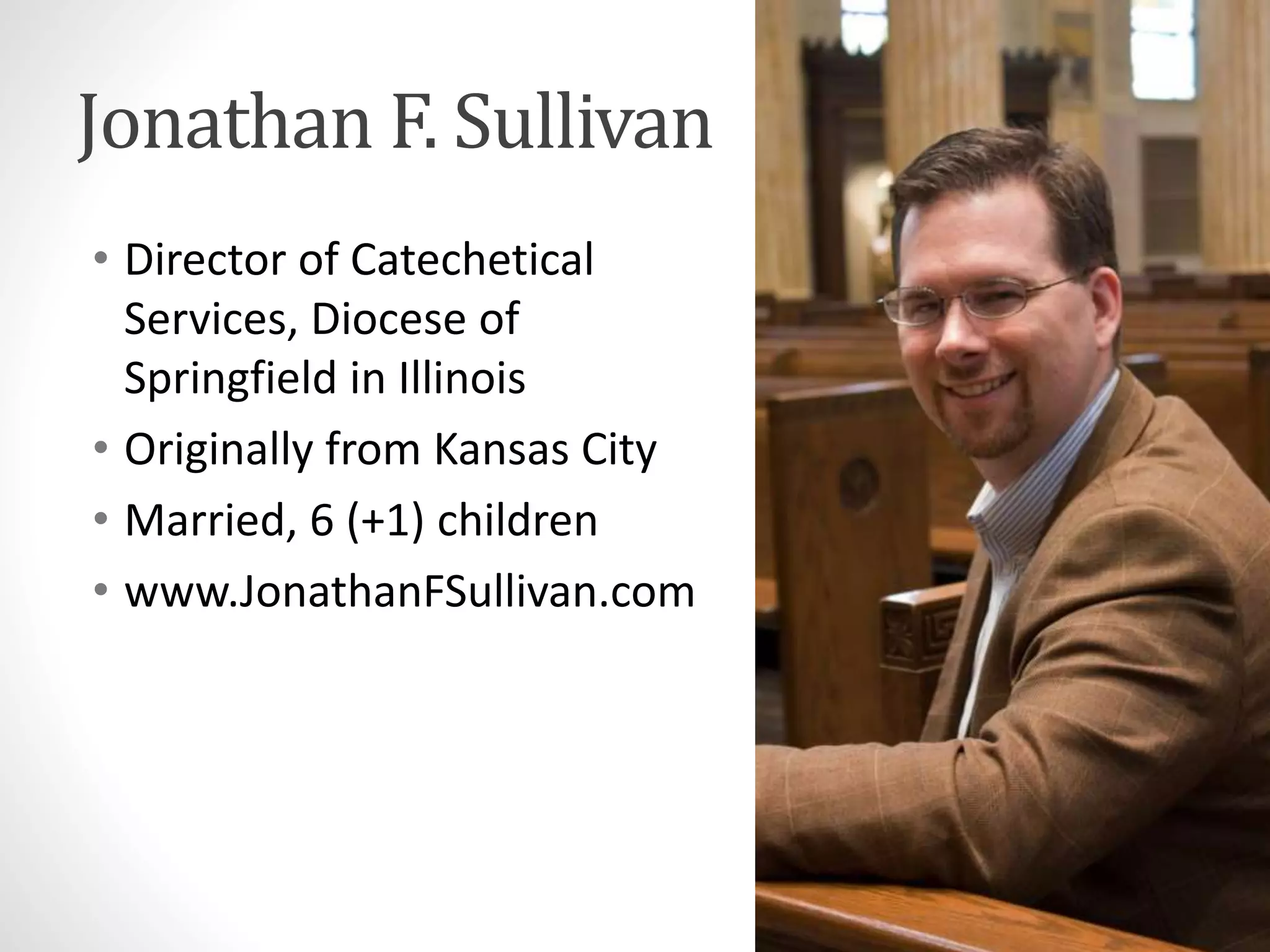 Jonathan F. Sullivan 
• Director of Catechetical 
Services, Diocese of 
Springfield in Illinois 
• Originally from Kansas City 
• Married, 6 (+1) children 
• www.JonathanFSullivan.com 
 