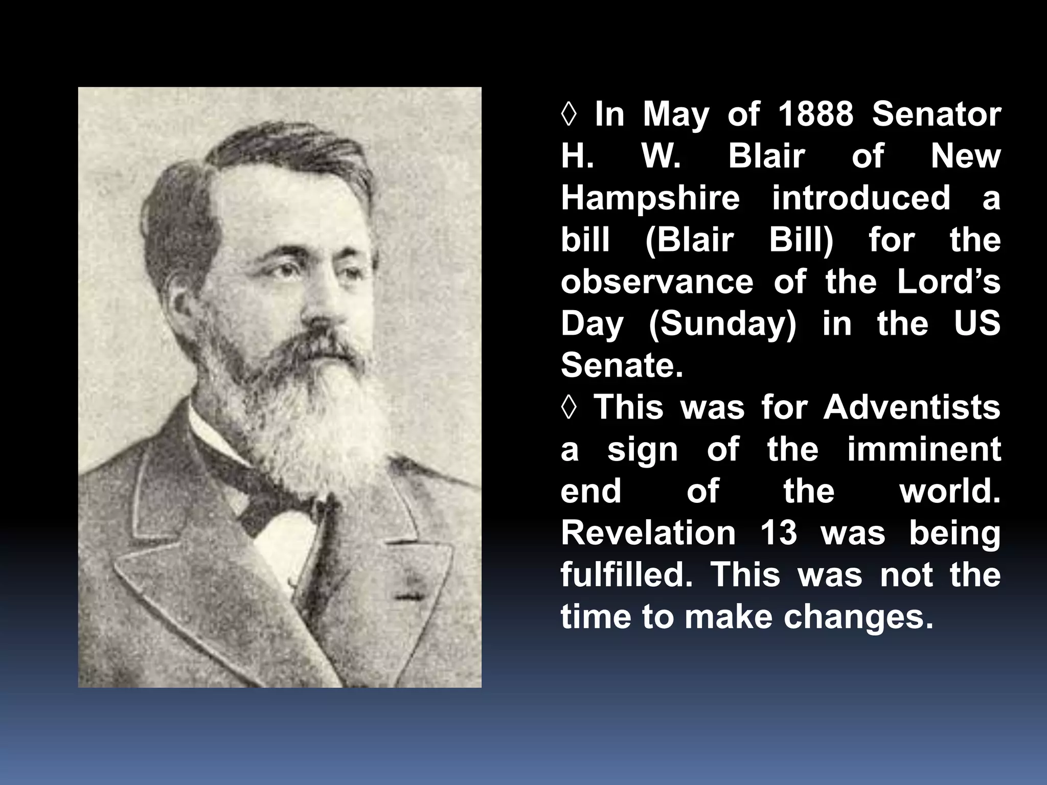 ◊ In May of 1888 Senator 
H. W. Blair of New 
Hampshire introduced a 
bill (Blair Bill) for the 
observance of the Lord’s 
Day (Sunday) in the US 
Senate. 
◊ This was for Adventists 
a sign of the imminent 
end of the world. 
Revelation 13 was being 
fulfilled. This was not the 
time to make changes. 
 