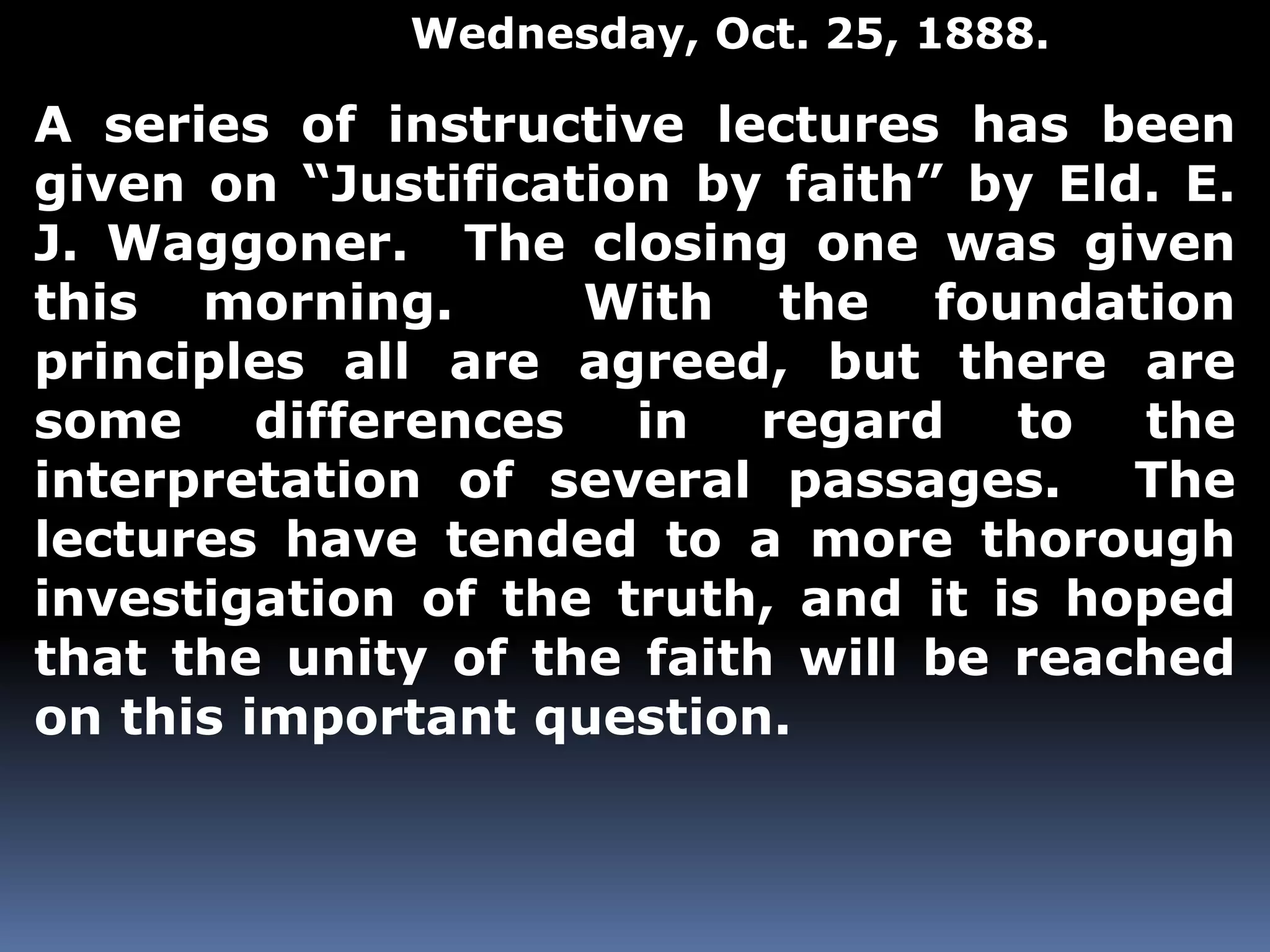 Wednesday, Oct. 25, 1888. 
A series of instructive lectures has been 
given on “Justification by faith” by Eld. E. 
J. Waggoner. The closing one was given 
this morning. With the foundation 
principles all are agreed, but there are 
some differences in regard to the 
interpretation of several passages. The 
lectures have tended to a more thorough 
investigation of the truth, and it is hoped 
that the unity of the faith will be reached 
on this important question. 
 