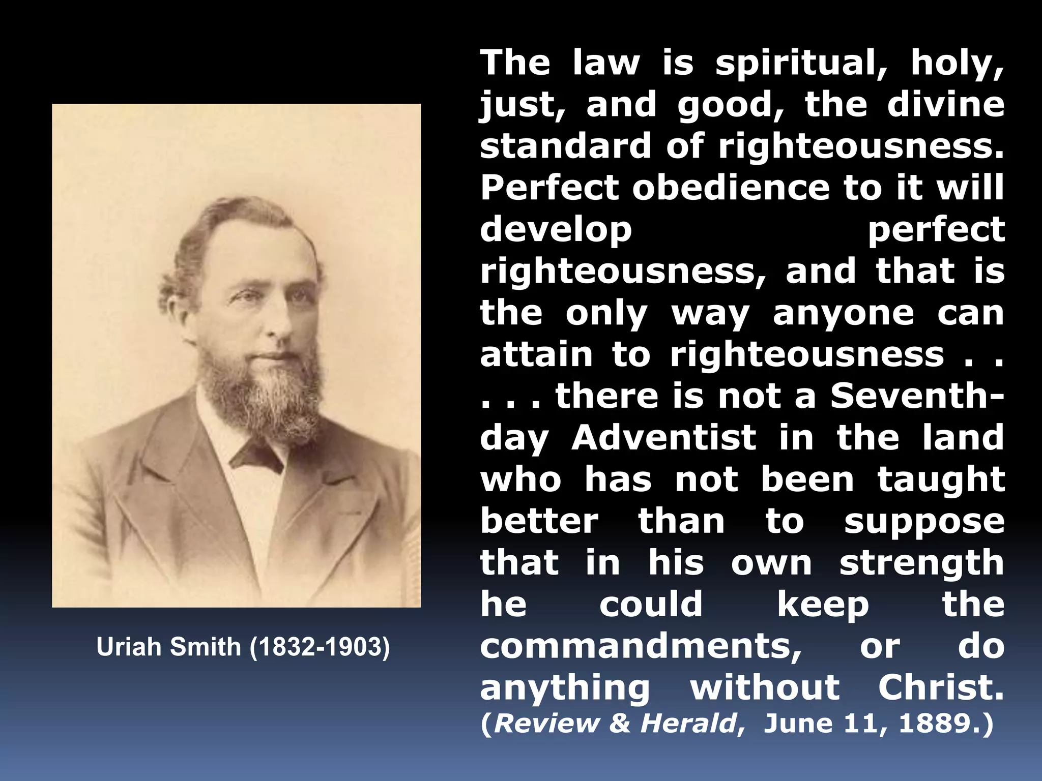 Uriah Smith (1832-1903) 
The law is spiritual, holy, 
just, and good, the divine 
standard of righteousness. 
Perfect obedience to it will 
develop perfect 
righteousness, and that is 
the only way anyone can 
attain to righteousness . . 
. . . there is not a Seventh-day 
Adventist in the land 
who has not been taught 
better than to suppose 
that in his own strength 
he could keep the 
commandments, or do 
anything without Christ. 
(Review & Herald, June 11, 1889.) 
 