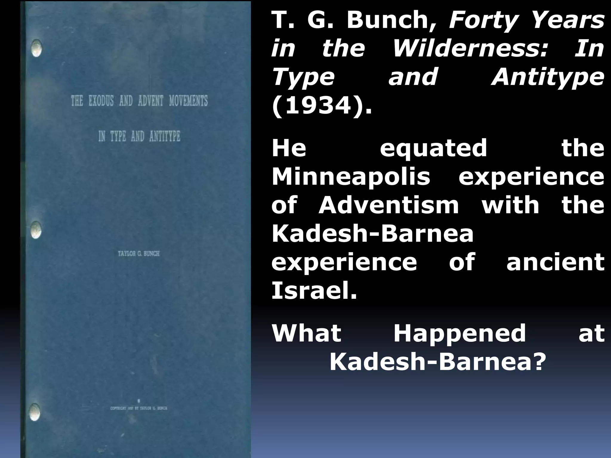 T. G. Bunch, Forty Years 
in the Wilderness: In 
Type and Antitype 
(1934). 
He equated the 
Minneapolis experience 
of Adventism with the 
Kadesh-Barnea 
experience of ancient 
Israel. 
What Happened at 
Kadesh-Barnea? 
 