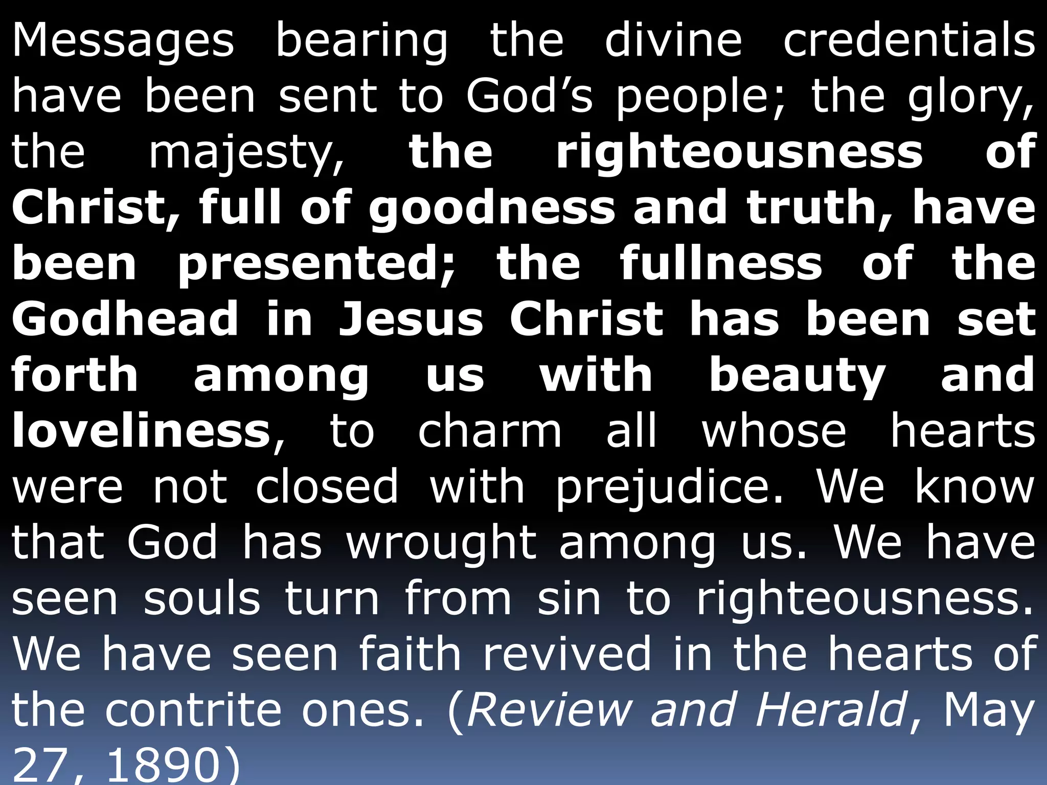 Messages bearing the divine credentials 
have been sent to God’s people; the glory, 
the majesty, the righteousness of 
Christ, full of goodness and truth, have 
been presented; the fullness of the 
Godhead in Jesus Christ has been set 
forth among us with beauty and 
loveliness, to charm all whose hearts 
were not closed with prejudice. We know 
that God has wrought among us. We have 
seen souls turn from sin to righteousness. 
We have seen faith revived in the hearts of 
the contrite ones. (Review and Herald, May 
27, 1890) 
 