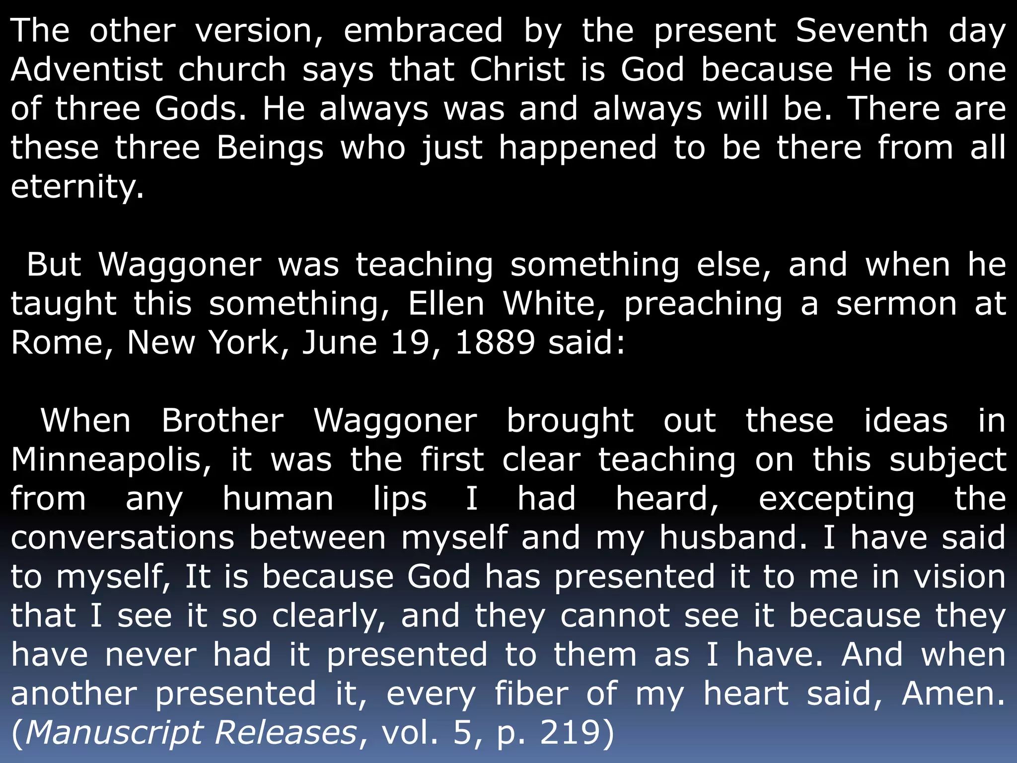 The other version, embraced by the present Seventh day 
Adventist church says that Christ is God because He is one 
of three Gods. He always was and always will be. There are 
these three Beings who just happened to be there from all 
eternity. 
But Waggoner was teaching something else, and when he 
taught this something, Ellen White, preaching a sermon at 
Rome, New York, June 19, 1889 said: 
When Brother Waggoner brought out these ideas in 
Minneapolis, it was the first clear teaching on this subject 
from any human lips I had heard, excepting the 
conversations between myself and my husband. I have said 
to myself, It is because God has presented it to me in vision 
that I see it so clearly, and they cannot see it because they 
have never had it presented to them as I have. And when 
another presented it, every fiber of my heart said, Amen. 
(Manuscript Releases, vol. 5, p. 219) 
 
