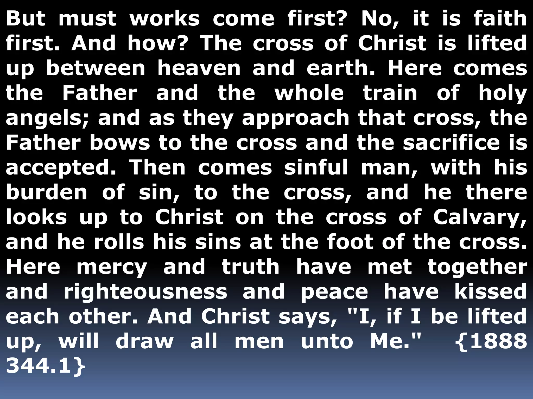 But must works come first? No, it is faith 
first. And how? The cross of Christ is lifted 
up between heaven and earth. Here comes 
the Father and the whole train of holy 
angels; and as they approach that cross, the 
Father bows to the cross and the sacrifice is 
accepted. Then comes sinful man, with his 
burden of sin, to the cross, and he there 
looks up to Christ on the cross of Calvary, 
and he rolls his sins at the foot of the cross. 
Here mercy and truth have met together 
and righteousness and peace have kissed 
each other. And Christ says, "I, if I be lifted 
up, will draw all men unto Me." {1888 
344.1} 
 