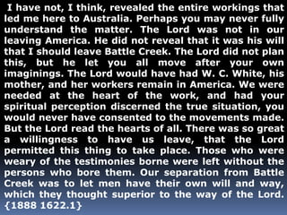 I have not, I think, revealed the entire workings that 
led me here to Australia. Perhaps you may never fully 
understand the matter. The Lord was not in our 
leaving America. He did not reveal that it was his will 
that I should leave Battle Creek. The Lord did not plan 
this, but he let you all move after your own 
imaginings. The Lord would have had W. C. White, his 
mother, and her workers remain in America. We were 
needed at the heart of the work, and had your 
spiritual perception discerned the true situation, you 
would never have consented to the movements made. 
But the Lord read the hearts of all. There was so great 
a willingness to have us leave, that the Lord 
permitted this thing to take place. Those who were 
weary of the testimonies borne were left without the 
persons who bore them. Our separation from Battle 
Creek was to let men have their own will and way, 
which they thought superior to the way of the Lord. 
{1888 1622.1} 
 