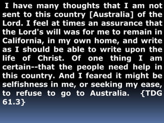 I have many thoughts that I am not 
sent to this country [Australia] of the 
Lord. I feel at times an assurance that 
the Lord's will was for me to remain in 
California, in my own home, and write 
as I should be able to write upon the 
life of Christ. Of one thing I am 
certain--that the people need help in 
this country. And I feared it might be 
selfishness in me, or seeking my ease, 
to refuse to go to Australia. {TDG 
61.3} 
 