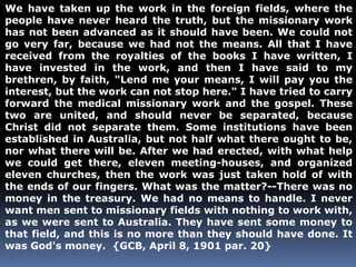 We have taken up the work in the foreign fields, where the 
people have never heard the truth, but the missionary work 
has not been advanced as it should have been. We could not 
go very far, because we had not the means. All that I have 
received from the royalties of the books I have written, I 
have invested in the work, and then I have said to my 
brethren, by faith, "Lend me your means, I will pay you the 
interest, but the work can not stop here." I have tried to carry 
forward the medical missionary work and the gospel. These 
two are united, and should never be separated, because 
Christ did not separate them. Some institutions have been 
established in Australia, but not half what there ought to be, 
nor what there will be. After we had erected, with what help 
we could get there, eleven meeting-houses, and organized 
eleven churches, then the work was just taken hold of with 
the ends of our fingers. What was the matter?--There was no 
money in the treasury. We had no means to handle. I never 
want men sent to missionary fields with nothing to work with, 
as we were sent to Australia. They have sent some money to 
that field, and this is no more than they should have done. It 
was God's money. {GCB, April 8, 1901 par. 20} 
 
