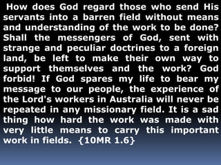How does God regard those who send His 
servants into a barren field without means 
and understanding of the work to be done? 
Shall the messengers of God, sent with 
strange and peculiar doctrines to a foreign 
land, be left to make their own way to 
support themselves and the work? God 
forbid! If God spares my life to bear my 
message to our people, the experience of 
the Lord's workers in Australia will never be 
repeated in any missionary field. It is a sad 
thing how hard the work was made with 
very little means to carry this important 
work in fields. {10MR 1.6} 
 