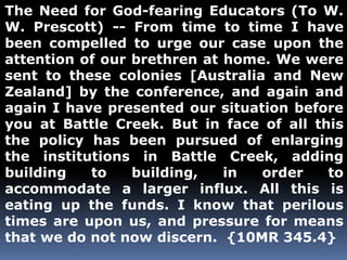 The Need for God-fearing Educators (To W. 
W. Prescott) -- From time to time I have 
been compelled to urge our case upon the 
attention of our brethren at home. We were 
sent to these colonies [Australia and New 
Zealand] by the conference, and again and 
again I have presented our situation before 
you at Battle Creek. But in face of all this 
the policy has been pursued of enlarging 
the institutions in Battle Creek, adding 
building to building, in order to 
accommodate a larger influx. All this is 
eating up the funds. I know that perilous 
times are upon us, and pressure for means 
that we do not now discern. {10MR 345.4} 
 