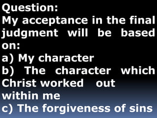 Question: 
My acceptance in the final 
judgment will be based 
on: 
a) My character 
b) The character which 
Christ worked out 
within me 
c) The forgiveness of sins 
 