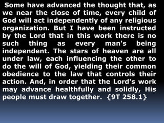 Some have advanced the thought that, as 
we near the close of time, every child of 
God will act independently of any religious 
organization. But I have been instructed 
by the Lord that in this work there is no 
such thing as every man's being 
independent. The stars of heaven are all 
under law, each influencing the other to 
do the will of God, yielding their common 
obedience to the law that controls their 
action. And, in order that the Lord's work 
may advance healthfully and solidly, His 
people must draw together. {9T 258.1} 
 
