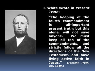 J. White wrote in Present 
Truth: 
“The keeping of the 
fourth commandment 
is all-important 
present truth; but this 
alone, will not save 
anyone. We must 
keep all ten of the 
commandments, and 
strictly follow all the 
directions of the New 
Testament, and have 
living active faith in 
Jesus.” (Present Truth, 
July 1849.) 
 
