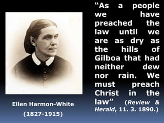 “As a people 
we have 
preached the 
law until we 
are as dry as 
the hills of 
Gilboa that had 
neither dew 
nor rain. We 
must preach 
Christ in the 
law” (Review & 
Herald, 11. 3. 1890.) 
Ellen Harmon-White 
(1827-1915) 
 