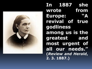 In 1887 she 
wrote from 
Europe: “A 
revival of true 
godliness 
among us is the 
greatest and 
most urgent of 
all our needs.” 
(Review and Herald, 
2. 3. 1887.) 
 