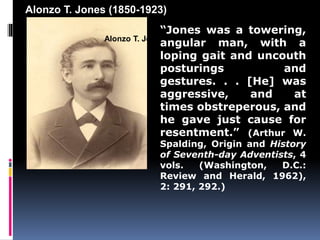 Alonzo T. Jones (1850-1923) 
“Jones was a towering, 
angular man, with a 
loping gait and uncouth 
posturings and 
gestures. . . [He] was 
aggressive, and at 
times obstreperous, and 
he gave just cause for 
resentment.” (Arthur W. 
Spalding, Origin and History 
of Seventh-day Adventists, 4 
vols. (Washington, D.C.: 
Review and Herald, 1962), 
2: 291, 292.) 
Alonzo T. Jones (1850-1923) 
 