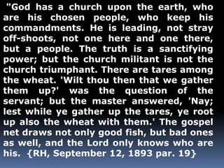"God has a church upon the earth, who 
are his chosen people, who keep his 
commandments. He is leading, not stray 
off-shoots, not one here and one there, 
but a people. The truth is a sanctifying 
power; but the church militant is not the 
church triumphant. There are tares among 
the wheat. 'Wilt thou then that we gather 
them up?' was the question of the 
servant; but the master answered, 'Nay; 
lest while ye gather up the tares, ye root 
up also the wheat with them.' The gospel 
net draws not only good fish, but bad ones 
as well, and the Lord only knows who are 
his. {RH, September 12, 1893 par. 19} 
 