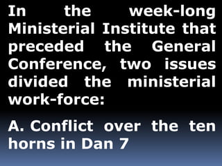 In the week-long 
Ministerial Institute that 
preceded the General 
Conference, two issues 
divided the ministerial 
work-force: 
A. Conflict over the ten 
horns in Dan 7 
 