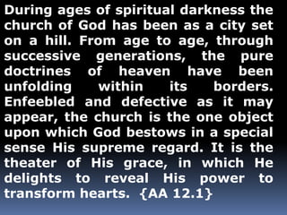 During ages of spiritual darkness the 
church of God has been as a city set 
on a hill. From age to age, through 
successive generations, the pure 
doctrines of heaven have been 
unfolding within its borders. 
Enfeebled and defective as it may 
appear, the church is the one object 
upon which God bestows in a special 
sense His supreme regard. It is the 
theater of His grace, in which He 
delights to reveal His power to 
transform hearts. {AA 12.1} 
 