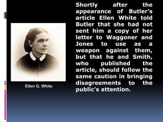 Ellen G. White 
Shortly after the 
appearance of Butler’s 
article Ellen White told 
Butler that she had not 
sent him a copy of her 
letter to Waggoner and 
Jones to use as a 
weapon against them, 
but that he and Smith, 
who published the 
article, should follow the 
same caution in bringing 
disagreements to the 
public’s attention. 
 