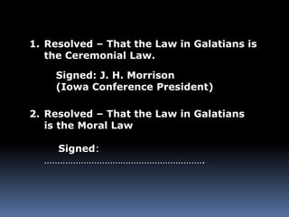 1. Resolved – That the Law in Galatians is 
the Ceremonial Law. 
Signed: J. H. Morrison 
(Iowa Conference President) 
2. Resolved – That the Law in Galatians 
is the Moral Law 
Signed: 
……………………………………………………. 
 