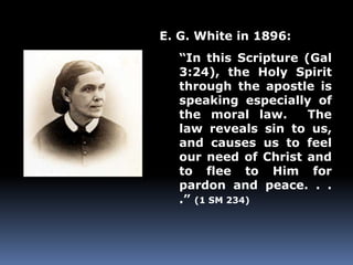 E. G. White in 1896: 
“In this Scripture (Gal 
3:24), the Holy Spirit 
through the apostle is 
speaking especially of 
the moral law. The 
law reveals sin to us, 
and causes us to feel 
our need of Christ and 
to flee to Him for 
pardon and peace. . . 
.” (1 SM 234) 
 