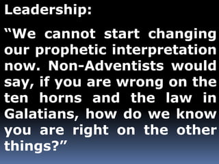 Leadership: 
“We cannot start changing 
our prophetic interpretation 
now. Non-Adventists would 
say, if you are wrong on the 
ten horns and the law in 
Galatians, how do we know 
you are right on the other 
things?” 
 