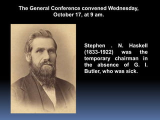 The General Conference convened Wednesday, 
October 17, at 9 am. 
Stephen . N. Haskell 
(1833-1922) was the 
temporary chairman in 
the absence of G. I. 
Butler, who was sick. 
 