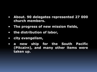 • About. 90 delegates represented 27 000 
church members. 
• The progress of new mission fields, 
• the distribution of labor, 
• city evangelism, 
• a new ship for the South Pacific 
(Pitcairn), and many other items were 
taken up. 
 