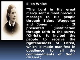 Ellen White: 
“The Lord in His great 
mercy sent a most precious 
message to His people 
through Elders Waggoner 
and Jones . . . . It 
presented justification 
through faith in the surety 
(Christ). It invited the 
people to receive the 
righteousness of Christ, 
which is made manifest in 
obedience to all the 
commandments of God.” 
(TM 91-92.) 
 