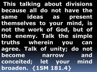 This talking about divisions 
because all do not have the 
same ideas as present 
themselves to your mind, is 
not the work of God, but of 
the enemy. Talk the simple 
truths wherein you can 
agree. Talk of unity; do not 
become narrow and 
conceited; let your mind 
broaden. {1SM 181.4} 
 