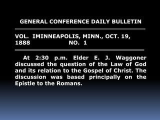 GENERAL CONFERENCE DAILY BULLETIN 
______________________________________________ 
VOL. IMINNEAPOLIS, MINN., OCT. 19, 
1888 NO. 1 
__________________________________ 
At 2:30 p.m. Elder E. J. Waggoner 
discussed the question of the Law of God 
and its relation to the Gospel of Christ. The 
discussion was based principally on the 
Epistle to the Romans. 
 