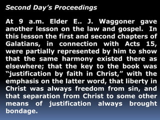 Second Day’s Proceedings 
At 9 a.m. Elder E.. J. Waggoner gave 
another lesson on the law and gospel. In 
this lesson the first and second chapters of 
Galatians, in connection with Acts 15, 
were partially represented by him to show 
that the same harmony existed there as 
elsewhere; that the key to the book was 
“justification by faith in Christ,” with the 
emphasis on the latter word, that liberty in 
Christ was always freedom from sin, and 
that separation from Christ to some other 
means of justification always brought 
bondage. 
 