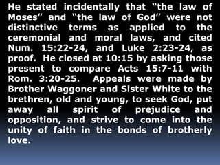 He stated incidentally that “the law of 
Moses” and “the law of God” were not 
distinctive terms as applied to the 
ceremonial and moral laws, and cited 
Num. 15:22-24, and Luke 2:23-24, as 
proof. He closed at 10:15 by asking those 
present to compare Acts 15:7-11 with 
Rom. 3:20-25. Appeals were made by 
Brother Waggoner and Sister White to the 
brethren, old and young, to seek God, put 
away all spirit of prejudice and 
opposition, and strive to come into the 
unity of faith in the bonds of brotherly 
love. 
 