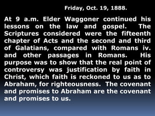 Friday, Oct. 19, 1888. 
At 9 a.m. Elder Waggoner continued his 
lessons on the law and gospel. The 
Scriptures considered were the fifteenth 
chapter of Acts and the second and third 
of Galatians, compared with Romans iv. 
and other passages in Romans. His 
purpose was to show that the real point of 
controversy was justification by faith in 
Christ, which faith is reckoned to us as to 
Abraham, for righteousness. The covenant 
and promises to Abraham are the covenant 
and promises to us. 
 