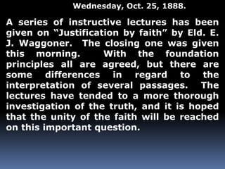 Wednesday, Oct. 25, 1888. 
A series of instructive lectures has been 
given on “Justification by faith” by Eld. E. 
J. Waggoner. The closing one was given 
this morning. With the foundation 
principles all are agreed, but there are 
some differences in regard to the 
interpretation of several passages. The 
lectures have tended to a more thorough 
investigation of the truth, and it is hoped 
that the unity of the faith will be reached 
on this important question. 
 