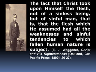 The fact that Christ took 
upon Himself the flesh, 
not of a sinless being, 
but of sinful man, that 
is, that the flesh which 
He assumed had all the 
weaknesses and sinful 
tendencies to which 
fallen human nature is 
subject. (E. J. Waggoner, Christ 
and His Righteousness [Oakland, CA: 
Pacific Press, 1890], 26-27). 
 