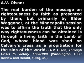 A.V. Olson: 
The real burden of the message on 
righteousness by faith as presented 
by them, but primarily by Elder 
Waggoner, at the Minneapolis session 
was to affirm the truth that the only 
way righteousness can be obtained is 
through a living faith in the Lamb of 
God, whose blood was shed on 
Calvary’s cross as a propitiation for 
the sins of the world. (A.V. Olson, Through 
Crisis to Victory: 1888-1901 [Washington, D.C.: 
Review and Herald, 1966], 35.) 
 