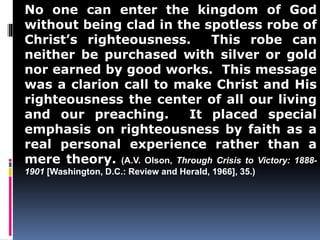 No one can enter the kingdom of God 
without being clad in the spotless robe of 
Christ’s righteousness. This robe can 
neither be purchased with silver or gold 
nor earned by good works. This message 
was a clarion call to make Christ and His 
righteousness the center of all our living 
and our preaching. It placed special 
emphasis on righteousness by faith as a 
real personal experience rather than a 
mere theory. (A.V. Olson, Through Crisis to Victory: 1888- 
1901 [Washington, D.C.: Review and Herald, 1966], 35.) 
 