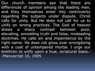 Our church members see that there are 
differences of opinion among the leading men, 
and they themselves enter into controversy 
regarding the subjects under dispute. Christ 
calls for unity. But He does not call for us to 
unify on wrong practices. The God of heaven 
draws a sharp contrast between pure, 
elevating, ennobling truth and false, misleading 
doctrines. He calls sin and impenitence by the 
right name. He does not gloss over wrongdoing 
with a coat of untempered mortar. I urge our 
brethren to unify upon a true, scriptural basis.- 
-Manuscript 10, 1905 
 