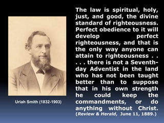 Uriah Smith (1832-1903) 
The law is spiritual, holy, 
just, and good, the divine 
standard of righteousness. 
Perfect obedience to it will 
develop perfect 
righteousness, and that is 
the only way anyone can 
attain to righteousness . . 
. . . there is not a Seventh-day 
Adventist in the land 
who has not been taught 
better than to suppose 
that in his own strength 
he could keep the 
commandments, or do 
anything without Christ. 
(Review & Herald, June 11, 1889.) 
 