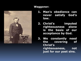 Waggoner: 
1. Man’s obedience can 
never satisfy God’s 
law. 
2. Christ’s imputed 
righteousness alone 
is the basis of our 
acceptance by God. 
3. We constantly need 
the covering of 
Christ’s 
righteousness, not 
just for our past sins. 
 