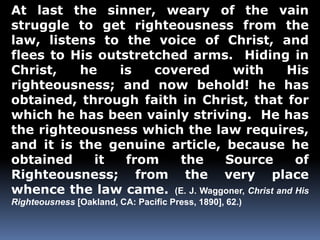 At last the sinner, weary of the vain 
struggle to get righteousness from the 
law, listens to the voice of Christ, and 
flees to His outstretched arms. Hiding in 
Christ, he is covered with His 
righteousness; and now behold! he has 
obtained, through faith in Christ, that for 
which he has been vainly striving. He has 
the righteousness which the law requires, 
and it is the genuine article, because he 
obtained it from the Source of 
Righteousness; from the very place 
whence the law came. (E. J. Waggoner, Christ and His 
Righteousness [Oakland, CA: Pacific Press, 1890], 62.) 
 