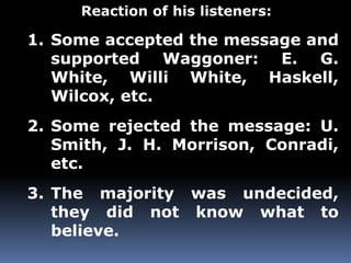 Reaction of his listeners: 
1. Some accepted the message and 
supported Waggoner: E. G. 
White, Willi White, Haskell, 
Wilcox, etc. 
2. Some rejected the message: U. 
Smith, J. H. Morrison, Conradi, 
etc. 
3. The majority was undecided, 
they did not know what to 
believe. 
 