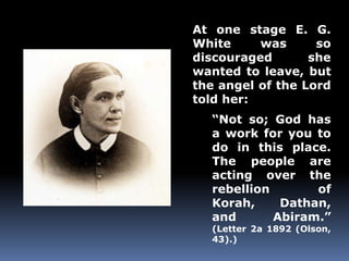 At one stage E. G. 
White was so 
discouraged she 
wanted to leave, but 
the angel of the Lord 
told her: 
“Not so; God has 
a work for you to 
do in this place. 
The people are 
acting over the 
rebellion of 
Korah, Dathan, 
and Abiram.” 
(Letter 2a 1892 (Olson, 
43).) 
 