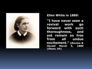 Ellen White in 1889: 
“I have never seen a 
revival work go 
forward with such 
thoroughness, and 
yet remain so free 
from all undue 
excitement.” (Review & 
Herald March 5, 1889 
(Olson, 64) 
 