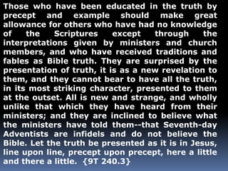 Those who have been educated in the truth by 
precept and example should make great 
allowance for others who have had no knowledge 
of the Scriptures except through the 
interpretations given by ministers and church 
members, and who have received traditions and 
fables as Bible truth. They are surprised by the 
presentation of truth, it is as a new revelation to 
them, and they cannot bear to have all the truth, 
in its most striking character, presented to them 
at the outset. All is new and strange, and wholly 
unlike that which they have heard from their 
ministers; and they are inclined to believe what 
the ministers have told them--that Seventh-day 
Adventists are infidels and do not believe the 
Bible. Let the truth be presented as it is in Jesus, 
line upon line, precept upon precept, here a little 
and there a little. {9T 240.3} 
 